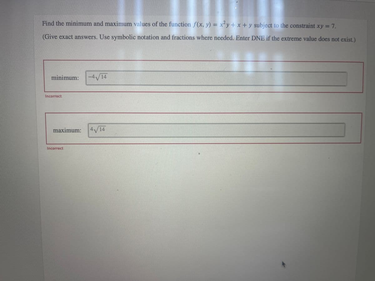 Find the minimum and maximum values of the function f(x, y) = x²y + x + y subject to the constraint xy = 7.
(Give exact answers. Use symbolic notation and fractions where needed. Enter DNE if the extreme value does not exist.)
minimum:
Incorrect.
-4√14
maximum: 4√14
Incorrect