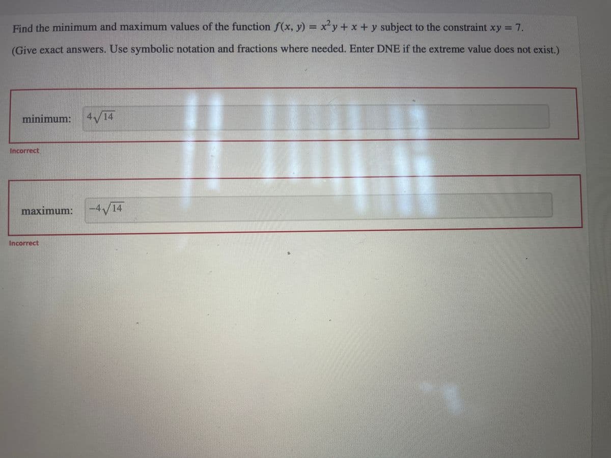 Find the minimum and maximum values of the function ƒ(x, y) = x²y + x + y subject to the constraint xy = 7.
(Give exact answers. Use symbolic notation and fractions where needed. Enter DNE if the extreme value does not exist.)
minimum: 4√/14
Incorrect
maximum:
Incorrect
-4√14
4