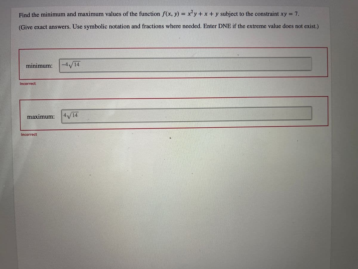 Find the minimum and maximum values of the function f(x, y) = x²y + x + y subject to the constraint xy = 7.
(Give exact answers. Use symbolic notation and fractions where needed. Enter DNE if the extreme value does not exist.)
minimum:
Incorrect
-4√/14
maximum: 4√/14
Incorrect