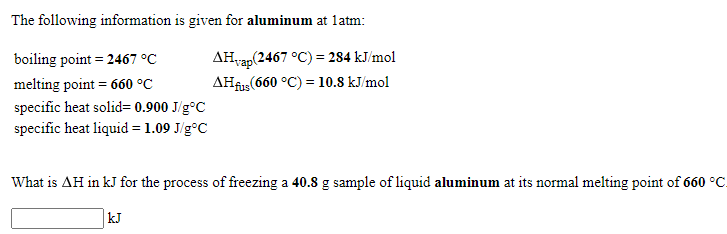 The following information is given for aluminum at latm:
boiling point = 2467 °C
AHvap(2467 °C) = 284 kJ/mol
melting point = 660 °C
AHfus (660 °C) = 10.8 kJ/mol
specific heat solid= 0.900 J/g°C
specific heat liquid = 1.09 J/g°C
What is AH in kJ for the process of freezing a 40.8 g sample of liquid aluminum at its normal melting point of 660 °C.
kJ
