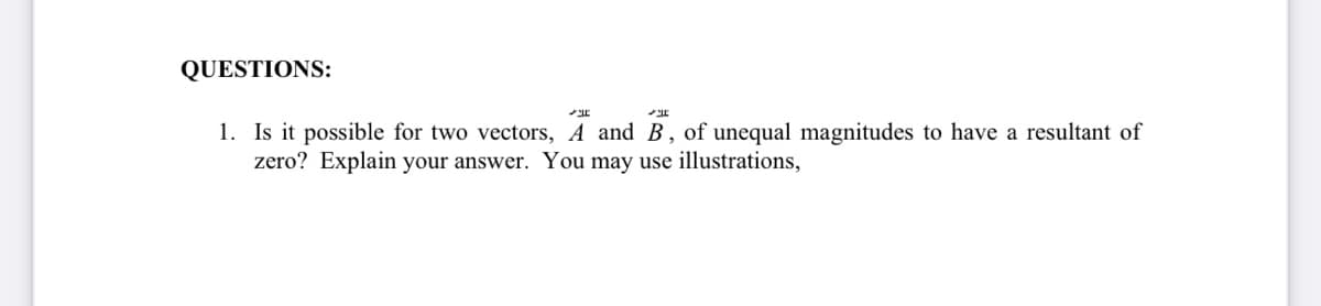 QUESTIONS:
1. Is it possible for two vectors, A and B, of unequal magnitudes to have a resultant of
zero? Explain your answer. You may use illustrations,