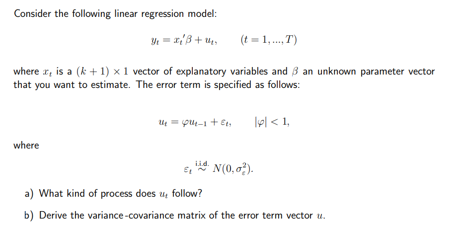 Consider the following linear regression model:
Yt = x t'ß + Ut,
(t = 1,..., T)
where is a (k+1) × 1 vector of explanatory variables and ß an unknown parameter vector
that you want to estimate. The error term is specified as follows:
where
Ut = Gut-1 + Et,
i.i.d.
Et ~ N(0,02).
|p| < 1,
a) What kind of process does ut follow?
b) Derive the variance-covariance matrix of the error term vector u.