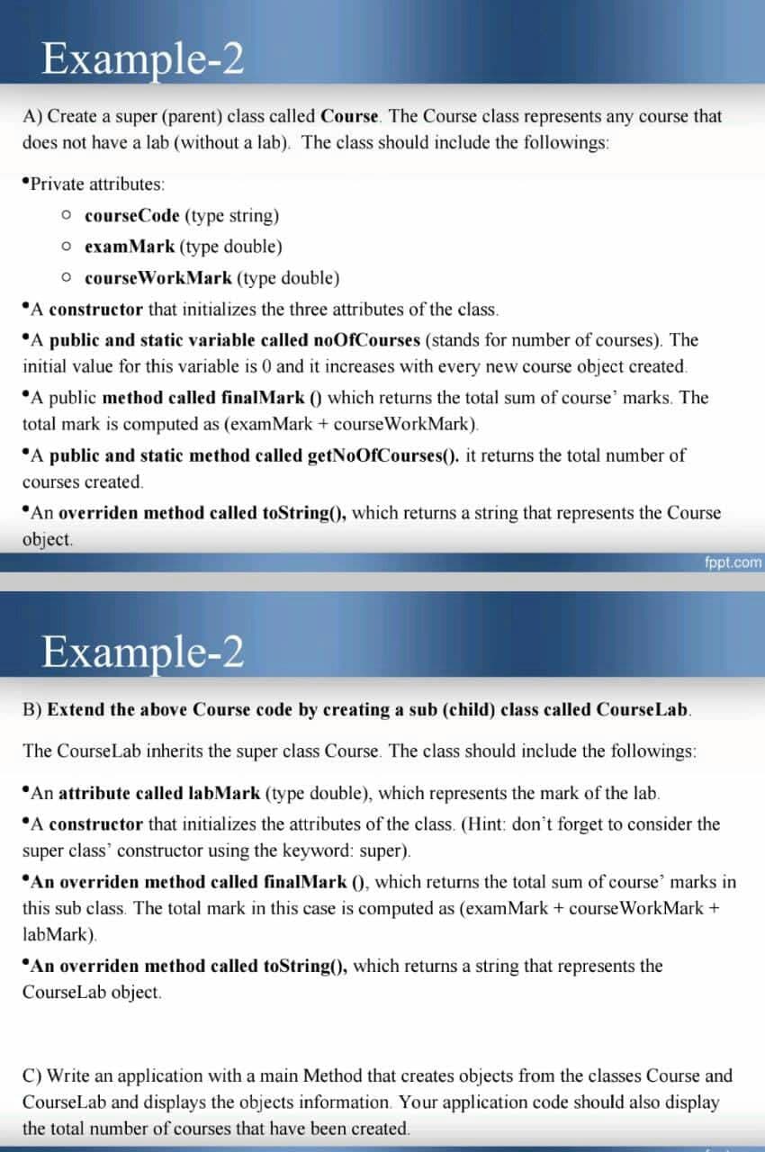 Example-2
A) Create a super (parent) class called Course. The Course class represents any course that
does not have a lab (without a lab). The class should include the followings:
*Private attributes:
o courseCode (type string)
o examMark (type double)
O courseWorkMark (type double)
"A constructor that initializes the three attributes of the class.
*A public and static variable called noOfCourses (stands for number of courses). The
initial value for this variable is 0 and it increases with every new course object created.
A public method called finalMark () which returns the total sum of course' marks. The
total mark is computed as (examMark + courseWorkMark).
"A public and static method called getNoOfCourses(). it returns the total number of
courses created.
•An overriden method called toString(), which returns a string that represents the Course
object.
fppt.com
Example-2
B) Extend the above Course code by creating a sub (child) class called CourseLab.
The CourseLab inherits the super class Course. The class should include the followings:
*An attribute called labMark (type double), which represents the mark of the lab.
•A constructor that initializes the attributes of the class. (Hint: don't forget to consider the
super class' constructor using the keyword: super).
*An overriden method called finalMark (), which returns the total sum of course' marks in
this sub class. The total mark in this case is computed as (examMark + course WorkMark +
labMark).
"An overriden method called toString(), which returns a string that represents the
CourseLab object.
C) Write an application with a main Method that creates objects from the classes Course and
CourseLab and displays the objects information. Your application code should also display
the total number of courses that have been created.
