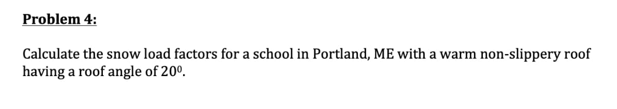 Problem 4:
Calculate the snow load factors for a school in Portland, ME with a warm non-slippery roof
having a roof angle of 20°.
