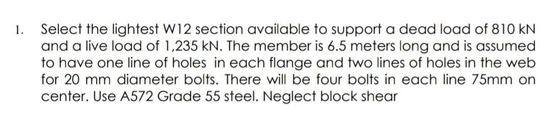 Select the lightest W12 section available to support a dead load of 810 kN
and a live load of 1,235 kN. The member is 6.5 meters long and is assumed
to have one line of holes in each flange and two lines of holes in the web
for 20 mm diameter bolts. There will be four bolts in each line 75mm on
1.
center. Use A572 Grade 55 steel. Neglect block shear
