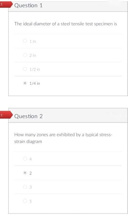 Question 1
The ideal diameter of a steel tensile test specimen is
O lin
O 2 in
O 1/2 in
1/4 in
et
Question 2
How many zones are exhibited by a typical stress-
strain diagram
O 3
O 5
