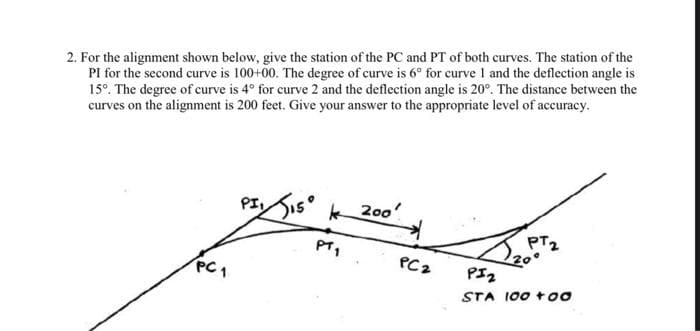 2. For the alignment shown below, give the station of the PC and PT of both curves. The station of the
PI for the second curve is 100+00. The degree of curve is 6° for curve I and the deflection angle is
15°. The degree of curve is 4° for curve 2 and the deflection angle is 20°. The distance between the
curves on the alignment is 200 feet. Give your answer to the appropriate level of accuracy.
PISIS° k 20o
PT2
20
PI2
PC1
PC2
STA 100 too
