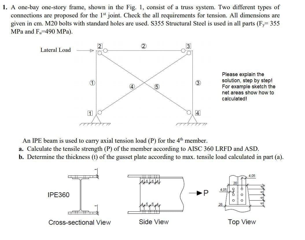 1. A one-bay one-story frame, shown in the Fig. 1, consist of a truss system. Two different types of
connections are proposed for the 1s joint. Check the all requirements for tension. All dimensions are
given in cm. M20 bolts with standard holes are used. S355 Structural Steel is used in all parts (F 355
MPa and F-490 MPa).
2
3
Lateral Load
Please explain the
solution, step by step!
For example sketch the
net areas show how to
calculated!
4
5
An IPE beam is used to carry axial tension load (P) for the 4th member.
a. Calculate the tensile strength (P) of the member according to AISC 360 LRFD and ASD.
b. Determine the thickness (t) of the gusset plate according to max. tensile load calculated in part (a).
4,05
4,05
IPE360
P
26
Cross-sectional View
Side View
Top View
