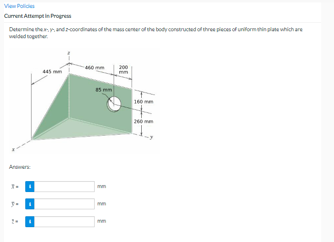 View Policies
Current Attempt in Progress
Determine the x-. y- and z-coordinates of the mass center of the body constructed of three pieces of uniform thin plate which are
welded together.
460 mm
200
445 mm
mm
85 mm
160 mm
260 mm
Answers:
mm
y =
mm
mm
