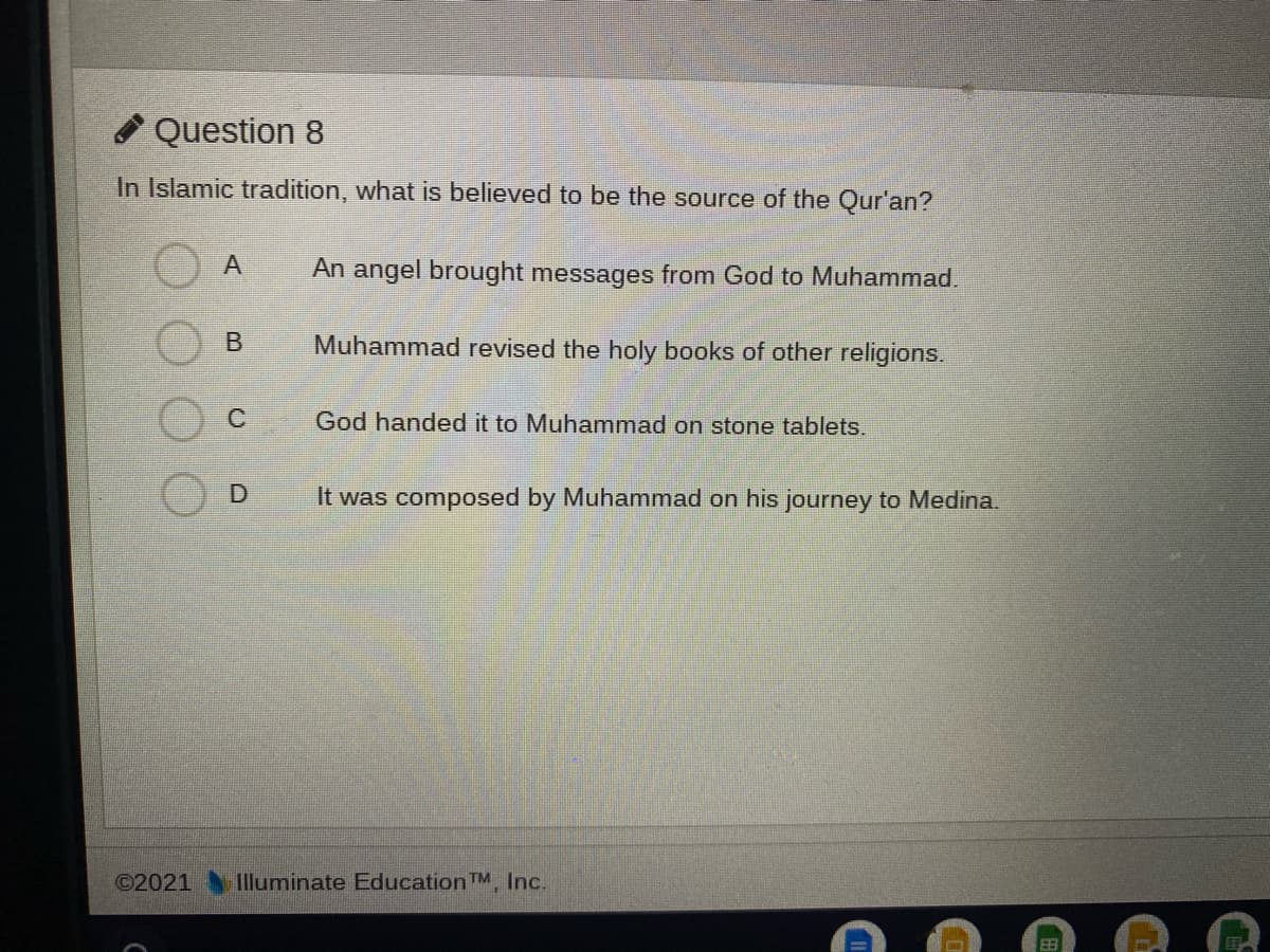 Question 8
In Islamic tradition, what is believed to be the source of the Qur'an?
An angel brought messages from God to Muhammad.
Muhammad revised the holy books of other religions.
God handed it to Muhammad on stone tablets.
It was composed by Muhammad on his journey to Medina.
©2021 Illuminate Education TM, Inc.
