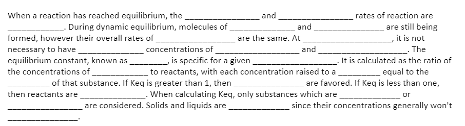 and
rates of reaction are
are still being
„ it is not
When a reaction has reached equilibrium, the
_- During dynamic equilibrium, molecules of
and
formed, however their overall rates of
necessary to have
equilibrium constant, known as
the concentrations of
are the same. At
concentrations of
, is specific for a given
to reactants, with each concentration raised to a
and
The
It is calculated as the ratio of
of that substance. If Keq is greater than 1, then
equal to the
are favored. If Keq is less than one,
then reactants are
When calculating Keq, only substances which are.
or
are considered. Solids and liquids are
since their concentrations generally won't
