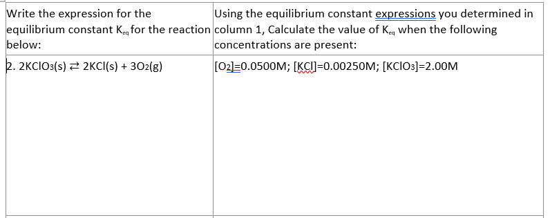 Write the expression for the
Using the equilibrium constant expressions you determined in
equilibrium constant Kag for the reaction column 1, Calculate the value of Keg when the following
below:
concentrations are present:
2. 2KCIO3(s) 2 2KCI(s) + 302(g)
[02]=0.0500M; [KCI]=0.00250M; [KCIO3]=2.00M
