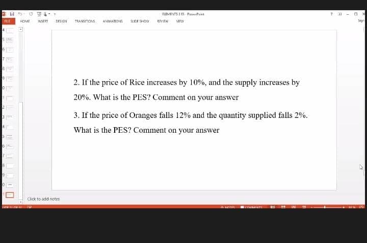 ELEVENTS 3ES PinePunt
ALE
HOME
NSERT
DESIGN
TRANSTONS
ANMATIONS
SUDE SHOW
REVEN
VIEW
Sign
2. If the price of Rice inereases by 10%, and the supply increases by
20%. What is the PES? Comment on your answer
3. If the price of Oranges falls 12% and the quantity supplied falls 2%.
What is the PES? Comment on your answer
Click to add notes
