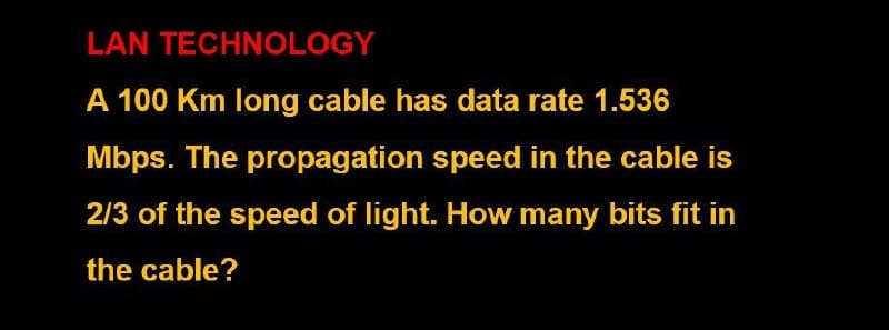 LAN TECHNOLOGY
A 100 Km long cable has data rate 1.536
Mbps. The propagation speed in the cable is
2/3 of the speed of light. How many bits fit in
the cable?
