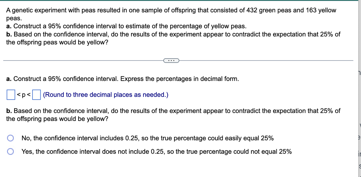 A genetic experiment with peas resulted in one sample of offspring that consisted of 432 green peas and 163 yellow
peas.
a. Construct a 95% confidence interval to estimate of the percentage of yellow peas.
b. Based on the confidence interval, do the results of the experiment appear to contradict the expectation that 25% of
the offspring peas would be yellow?
...
a. Construct a 95% confidence interval. Express the percentages in decimal form.
< p <
(Round to three decimal places as needed.)
b. Based on the confidence interval, do the results of the experiment appear to contradict the expectation that 25% of
the offspring peas would be yellow?
No, the confidence interval includes 0.25, so the true percentage could easily equal 25%
Yes, the confidence interval does not include 0.25, so the true percentage could not equal 25%
e