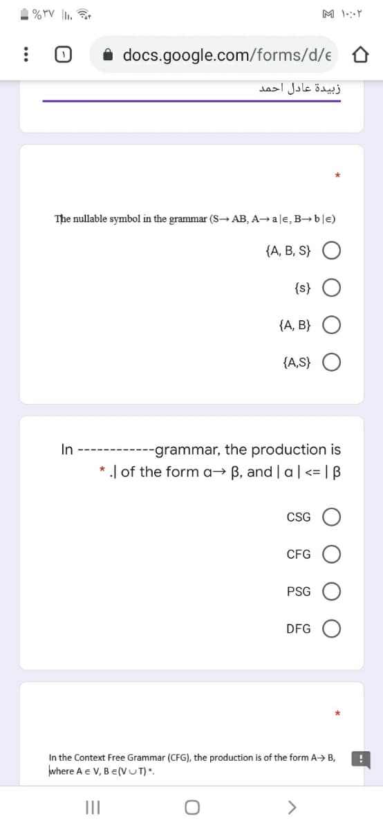 1 %rV I.
M \:Y
i docs.google.com/forms/d/e
زبيدة عادل احمد
The nullable symbol in the grammar (S→ AB, A→ a le, B→ b|e)
{А, В, S}
{s}
{A, B}
{A,S} O
-grammar, the production is
* .| of the form a→ B, and | a|<= | B
In
CSG
CFG
PSG
DFG
In the Context Free Grammar (CFG), the production is of the form A> B,
where A e V, B e(VUT)".
<>
