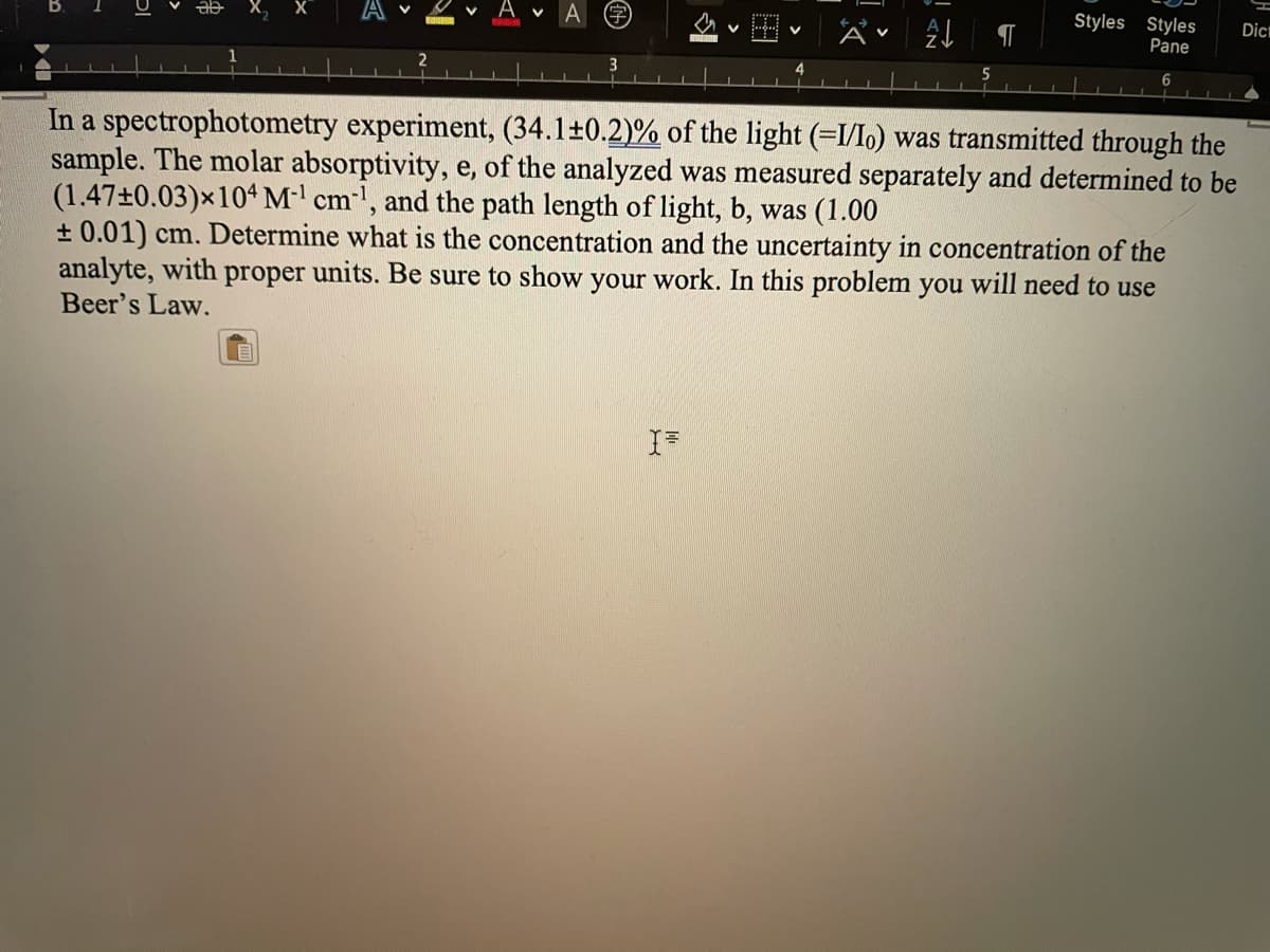 Styles Styles
Pane
Dicm
6
In a spectrophotometry experiment, (34.1±0.2)% of the light (=I/lo) was transmitted through the
sample. The molar absorptivity, e, of the analyzed was measured separately and determined to be
(1.47±0.03)×104M' cm', and the path length of light, b, was (1.00
+ 0.01) cm. Determine what is the concentration and the uncertainty in concentration of the
analyte, with proper units. Be sure to show your work. In this problem you will need to use
Beer's Law.
