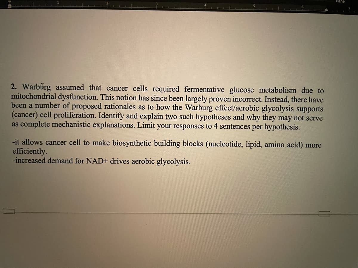 Pane
2. Warburg assumed that cancer cells required fermentative glucose metabolism due to
mitochondrial dysfunction. This notion has since been largely proven incorrect. Instead, there have
been a number of proposed rationales as to how the Warburg effect/aerobic glycolysis supports
(cancer) cell proliferation. Identify and explain two such hypotheses and why they may not serve
as complete mechanistic explanations. Limit your responses to 4 sentences per hypothesis.
-it allows cancer cell to make biosynthetic building blocks (nucleotide, lipid, amino acid) more
efficiently.
-increased demand for NAD+ drives aerobic glycolysis.
