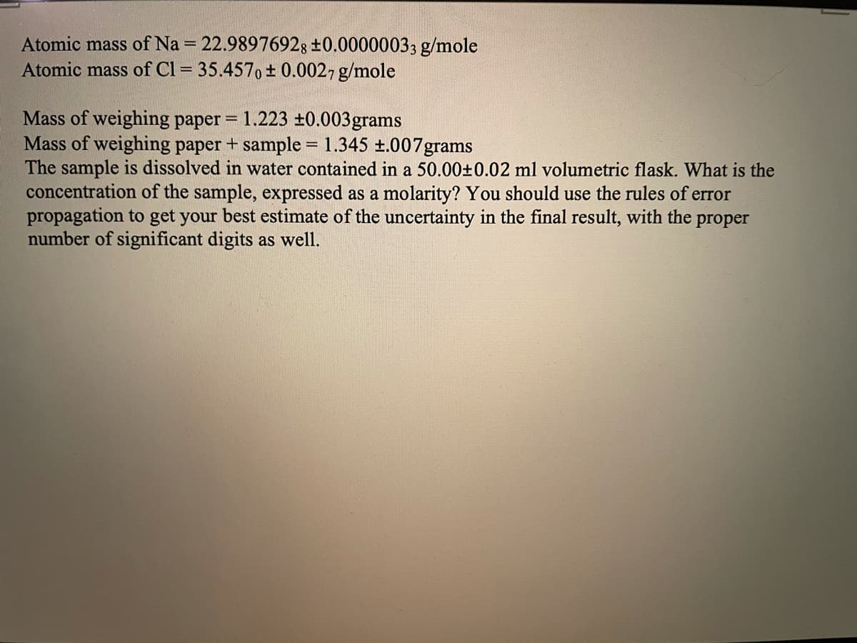 Atomic mass of Na = 22.98976928 ±0.00000033 g/mole
Atomic mass of Cl = 35.457, ± 0.0027 g/mole
%3D
Mass of weighing paper = 1.223 ±0.003grams
Mass of weighing paper + sample = 1.345 t.007grams
The sample is dissolved in water contained in a 50.00±0.02 ml volumetric flask. What is the
concentration of the sample, expressed as a molarity? You should use the rules of error
propagation to get your best estimate of the uncertainty in the final result, with the proper
number of significant digits as well.
%3D
