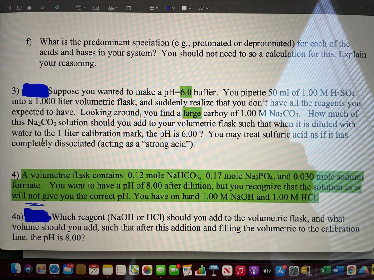 TI O
Aa v
f) What is the predominant speciation (e.g., protonated or deprotonated) for each of the
acids and bases in your system? You should not need to so a calculation for this. Explain
your reasoning.
3)
into a 1.000 liter volumetric flask, and suddenly realize that you don’t have all the reagents you
expected to have. Looking around, you find a large carboy of 1.00 M N22CO3. How much of
this Na2CO3 solution should you add to your volumetric flask such that when it is diluted with
water to the 1 liter calibration mark, the pH is 6.00 ? You may treat sulfuric acid as if it has
completely dissociated (acting as a "strong acid").
Suppose you wanted to make a pH=6.0 buffer. You pipette 50 ml of 1.00 M H2SO4
4) A volumetric flask contains 0.12 mole NaHCO3, 0.17 mole Na3PO4, and 0.030 mole sodium
formate. You want to have a pH of 8.00 after dilution, but you recognize that the solution as is
will not give you the correct pH. You have on hand 1.00 M NAOH and 1.00 M HCL.
4а)
volume should
Which reagent (NAOH or HCl) should you add to the volumetric flask, and what
you add, such that after this addition and filling the volumetric to the calibration
line, the pH is 8.00?
山T四0@
22
étv
W
