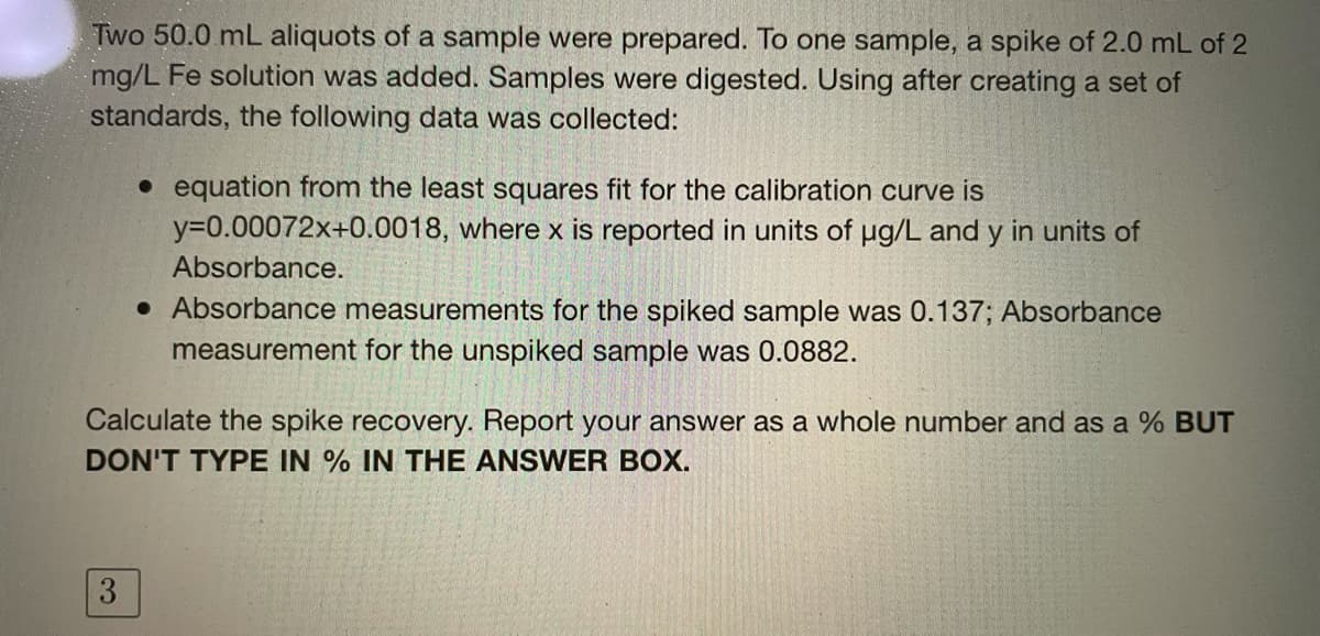 Two 50.0 mL aliquots of a sample were prepared. To one sample, a spike of 2.0 mL of 2
mg/L Fe solution was added. Samples were digested. Using after creating a set of
standards, the following data was collected:
• equation from the least squares fit for the calibration curve is
y=0.00072x+0.0018, where x is reported in units of ug/L and y in units of
Absorbance.
• Absorbance measurements for the spiked sample was 0.137; Absorbance
measurement for the unspiked sample was 0.0882.
Calculate the spike recovery. Report your answer as a whole number and as a % BUT
DON'T TYPE IN % IN THE ANSWER BOX.
3
