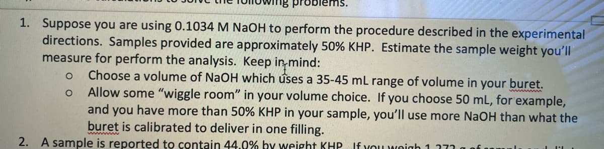 problems.
1. Suppose you are using 0.1034 M NaOH to perform the procedure described in the experimental
directions. Samples provided are approximately 50% KHP. Estimate the sample weight you'll
measure for perform the analysis. Keep in mind:
Choose a volume of NaOH which úses a 35-45 mL range of volume in your buret.
Allow some "wiggle room" in your volume choice. If you choose 50 mL, for example,
and you have more than 50% KHP in your sample, you'll use more NaOH than what the
buret is calibrated to deliver in one filling.
2. A sample is reported to contain 44.0% by weight KHP If you weigh 1.777
