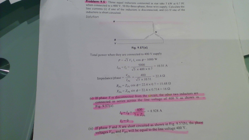 Problem 9.5 Three equal inductors connected in star take 5 kW at 0.7 Pf
when connected to a 400 V, 50 Hz three-phase, three-wire supply. Calculate the
line currents (i) if one of the inductors is disconnected, and (ii) If one of the
inductors is short circuited.
Solution
B.
Y.
Fig. 9.57 (a)
Total power when they are connected to 400 V supply
P- J3 V, I, cos o= 5000 W
5000
IPh==
= 10.31 A
V3 x 400 x 0.7
400
=D22.4 2
Impedance/phase =
3 x 10.31
RP. = ZP, cos 0= 22.4 x 0.7 = 15.68 2
XP = ZPh sin 0 = 22.4 x 0.714 16 2
(i) If phase Y is disconnected from the circuit, the other two inductors are
connected in series across the line voltage of 400 V as shown in
Fig. 9.57(a).
400
= 8.928 A
2x Zph
ly 0
(ii) If phase Y and N are short circuited as shown in Fig. 9.57(b), the phase
voltages VRy and VEy will be equal to the line voltage 400 V.
