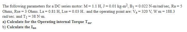 The following parameters for a DC series motor: M= 1.1 H, J= 0.01 kg-m?, B1 = 0.022 N-m/rad/sec, Ra = 5
Ohms, Rse = 3 Ohms. La = 0.81 H, Lse = 0.03 H. and the operating point are: Va = 320 V, W m = 188.3
rad/sec. and T1 = 38 N-m.
a) Calculate for the Operating internal Torque Teo-
b) Calculate the Ia0
