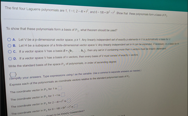 The first four Laguerre polynomials are 1, 1-t, 2-4t+t2, and 6-18t+912-1³. Show that these polynomials form a basis of P3.
To show that these polynomials form a basis of P3, what theorem should be used?
A. Let V be a p-dimensional vector space, p≥ 1. Any linearly independent set of exactly p elements in V is automatically a basis for V.
B. Let H be a subspace of a finite-dimensional vector space V. Any linearly independent set in H can be expanded, if necessary, to a basis for H.
C. If a vector space V has a basis B.
b), then any set in V containing more than n vectors must be linearly dependent.
D. If a vector space V has a basis of n vectors, then every basis of V must consist of exactly n vectors.
(b₁....
Write the standard basis of the space P3 of polynomials, in order of ascending degree.
..
(Simplify your answers. Type expressions using t as the variable. Use a comma to separate answers as needed)
Express each of the polynomials as coordinate vectors relative to the standard polynomial basis of P
The coordinate vector in P3 for 1 is
The coordinate vector in P3 for 1-t is
The coordinate vector in P3 for 2-4t+1² is
The coordinate vector in P3 for 6-18t+ 912-13 is
hown to be linearly independent?