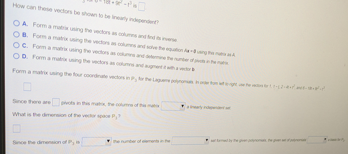 +91²-1³ is.
How can these vectors be shown to be linearly independent?
A. Form a matrix using the vectors as columns and find its inverse.
B. Form a matrix using the vectors as columns and solve the equation Ax=0 using this matrix as A.
C. Form a matrix using the vectors as columns and determine the number of pivots in the matrix.
OD. Form a matrix using the vectors as columns and augment it with a vector b.
Form a matrix using the four coordinate vectors in P, for the Laguerre polynomials. In order from left to right, use the vectors for 1, 1-1, 2-4t+, and 6-182 +8²-²
Since there are pivots in this matrix, the columns of this matrix
What is the dimension of the vector space P3?
Since the dimension of P3 is
the number of elements in the
a linearly independent set
set formed by the given polynomials, the given set of polynomials
a basis for P