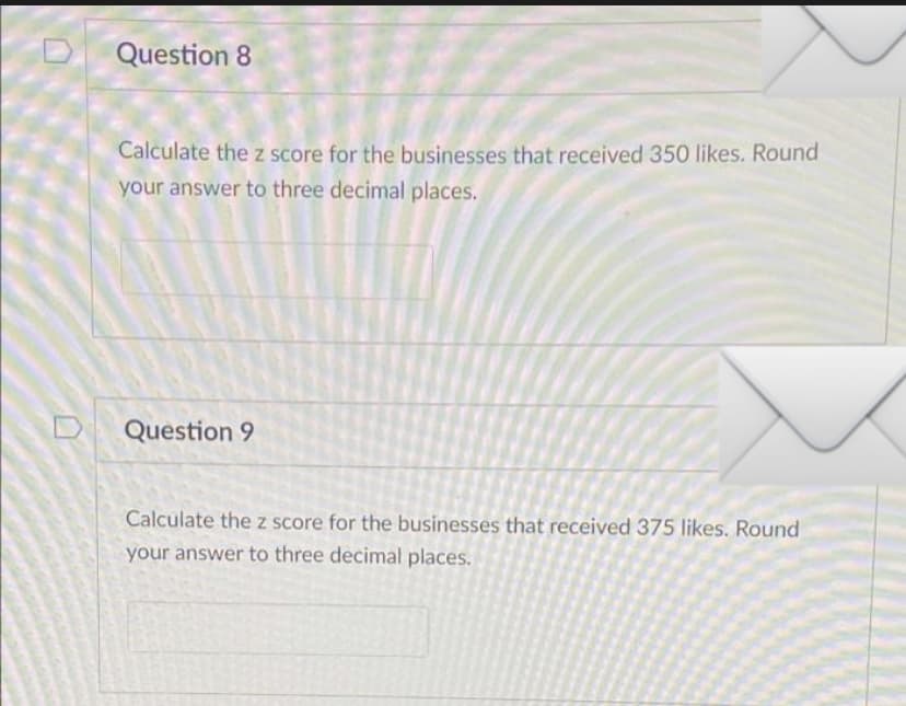 Question 8
Calculate the z score for the businesses that received 350 likes. Round
your answer to three decimal places.
Question 9
Calculate the z score for the businesses that received 375 likes. Round
your answer to three decimal places.