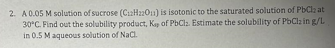 2. A 0.05 M solution of sucrose (C12H22011) is isotonic to the saturated solution of PbCl2 at
30°C. Find out the solubility product, Ksp of PbCl2. Estimate the solubility of PbCl2 in g/L
in 0.5 M aqueous solution of NaCl.