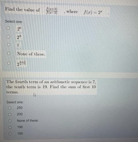 Find the value of
Select one:
26
29
1
None of these.
OOO
f(a+3)
Ja-3)
Select one:
O
250
O
200
None of these.
190
100
The fourth term of an arithmetic sequence is 7,
the tenth term is 19. Find the sum of first 10
terms,
h
O
O
where f(x)=2*