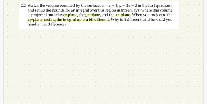 2.2 Sketch the volume bounded by the surfaces x +z = 1, y = 2z = 2 in the first quadrant,
and set up the bounds for an integral over this region in three ways: where this volume
is projected onto the zy-plane, the yz-plane, and the x-plane. When you project to the
ry-plane, setting the integral up is a bit different. Why is it different, and how did you
handle that difference?