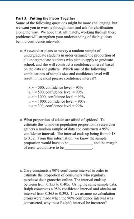 Part 3: Putting the Pieces Together
Some of the following questions might be more challenging, but
we want you to wrestle through them and ask for clarification
along the way. We hope that, ultimately, working through these
problems will strengthen your understanding of the big ideas
behind confidence intervals.
10. A researcher plans to survey a random sample of
undergraduate students in order estimate the proportion of
all undergraduate students who plan to apply to graduate
school, and she will construct a confidence interval based
on the data she gathers. Which one of the following
combinations of sample size and confidence level will
result in the most precise confidence interval?
A.n= 500, confidence level = 95%
B. n = 500, confidence level = 90%
c.n= 1000, confidence level = 99%
D. n 1000, confidence level = 90%
E.n=200, confidence level = 99%
11. What proportion of adults are afraid of spiders? To
estimate this unknown population proportion, a researcher
gathers a random sample of data and constructs a 95%
confidence interval. The interval ends up being from 0.18
to 0.32. From this information, we know the sample
proportion would have to be
and the margin
of error would have to be
12. Gary constructs a 90% confidence interval in order to
estimate the proportion of consumers who regularly
purchase their groceries online. The interval ends up
between from 0.355 to 0.405. Using the same sample data,
Ralph constructs a 95% confidence interval and obtains an
interval from 0.365 to 0.395. If we assume no calculation
errors were made when the 90% confidence interval was
constructed, why must Ralph's interval be incorrect?