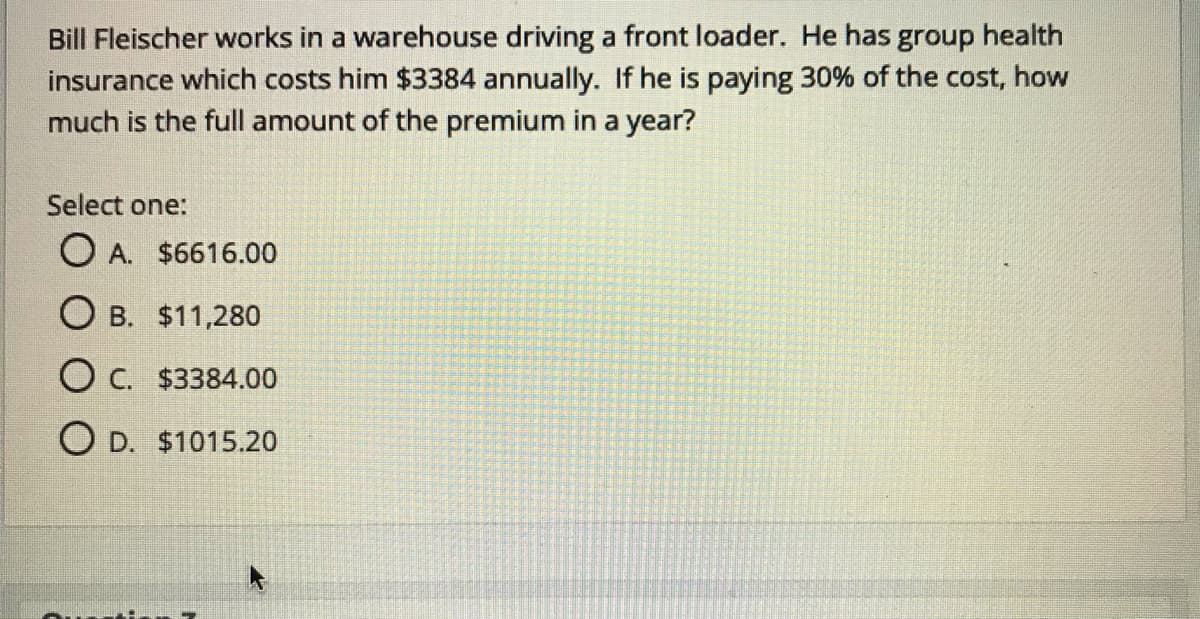 Bill Fleischer works in a warehouse driving a front loader. He has group health
insurance which costs him $3384 annually. If he is paying 30% of the cost, how
much is the full amount of the premium in a year?
Select one:
O A. $6616.00
O B. $11,280
O C. $3384.00
O D. $1015.20
