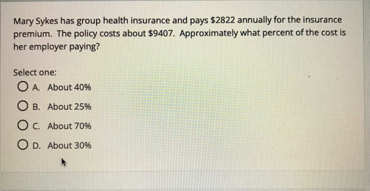 Mary Sykes has group health insurance and pays $2822 annually for the insurance
premium. The policy costs about $9407. Approximately what percent of the cost is
her employer paying?
Select one:
O A. About 40%
O B. About 25%
O C. About 70%
O D. About 30%
