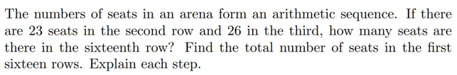 The numbers of seats in an arena form an arithmetic sequence. If there
are 23 seats in the second row and 26 in the third, how many seats are
there in the sixteenth row? Find the total number of seats in the first
sixteen rows. Explain each step.
