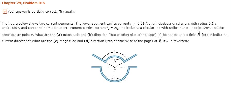 Chapter 29, Problem 015
] Your answer is partially correct. Try again.
The figure below shows two current segments. The lower segment carries current i, = 0.61 A and includes a circular arc with radius 5.1 cm,
angle 180°, and center point P. The upper segment carries current iz = 2i, and includes a circular arc with radius 4.0 cm, angle 120°, and the
same center point P. What are the (a) magnitude and (b) direction (into or otherwise of the page) of the net magnetic field B for the indicated
current directions? What are the (c) magnitude and (d) direction (into or otherwise of the page) of B if i, is reversed?
