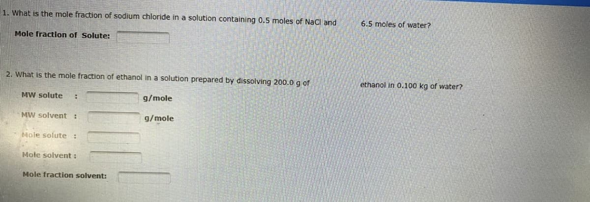 1. What is the mole fraction of sodium chloride in a solution containing 0.5 moles of NaCl and
Mole fraction of Solute:
2. What is the mole fraction of ethanol in a solution prepared by dissolving 200.0 g of
MW solute :
g/mole
MW solvent :
g/mole
Mole solute :
Mole solvent :
Mole fraction solvent:
6.5 moles of water?
ethanol in 0.100 kg of water?