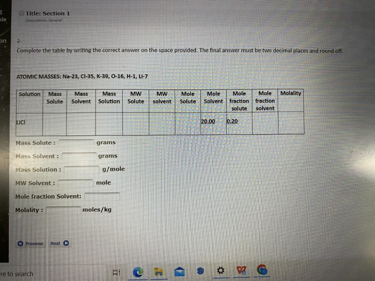 le
on
&
2.
Title: Section 1
Description:General
Complete the table by writing the correct answer on the space provided. The final answer must be two decimal places and round off.
ATOMIC MASSES: Na-23, Cl-35, K-39, O-16, H-1, Li-7
LICI
Solution Mass
Solute
Mass Solute :
Mass Solvent :
Mass Solution :
MW Solvent :
Mole fraction Solvent:
Molality :
Previous
re to search
Mass
Solvent
Next C
Mass MW MW Mole
Solution Solute solvent Solute
grams
grams
g/mole
mole
moles/kg
II
e
Mole Mole
Solvent fraction
F
20.00 0.20
Mole Molality
fraction
solute solvent
G