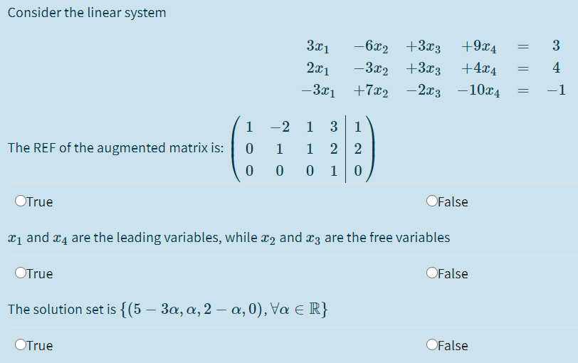 Consider the linear system
3x1
-6x2
+3x3
+9x4
3
2x1
-3x2
+3x3
+4x4
4
-1
-3x1
+7x2 -2x3 -10x4
1
-2 1
3
1
1
1
2 2
The REF of the augmented matrix is:
0 0 1
OFalse
OTrue
x1 and r4 are the leading variables, while x2 and æ3 are the free variables
OFalse
OTrue
The solution set is {(5 – 3a, a, 2 – a, 0), Va e R}
OFalse
OTrue
