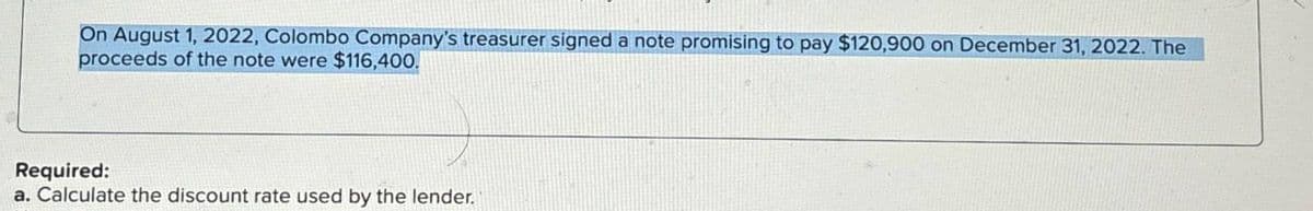 On August 1, 2022, Colombo Company's treasurer signed a note promising to pay $120,900 on December 31, 2022. The
proceeds of the note were $116,400.
Required:
a. Calculate the discount rate used by the lender.