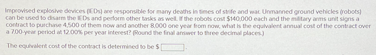 Improvised explosive devices (IEDs) are responsible for many deaths in times of strife and war. Unmanned ground vehicles (robots)
can be used to disarm the IEDs and perform other tasks as well. If the robots cost $140,000 each and the military arms unit signs a
contract to purchase 4,500 of them now and another 8,000 one year from now, what is the equivalent annual cost of the contract over
a 7.00-year period at 12.00% per year interest? (Round the final answer to three decimal places.)
The equivalent cost of the contract is determined to be $
