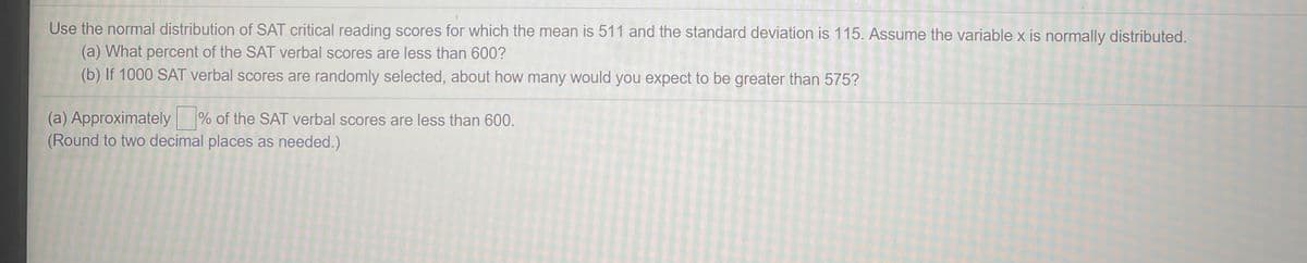 Use the normal distribution of SAT critical reading scores for which the mean is 511 and the standard deviation is 115. Assume the variable x is normally distributed.
(a) What percent of the SAT verbal scores are less than 600?
(b) If 1000 SAT verbal scores are randomly selected, about how many would you expect to be greater than 575?
(a) Approximately % of the SAT verbal scores are less than 600.
(Round to two decimal places as needed.)
