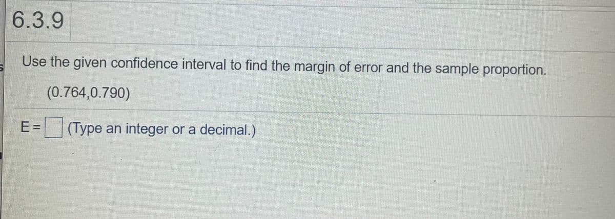 6.3.9
Use the given confidence interval to find the margin of error and the sample proportion.
(0.764,0.790)
|E=
(Type an integer or a decimal.)
