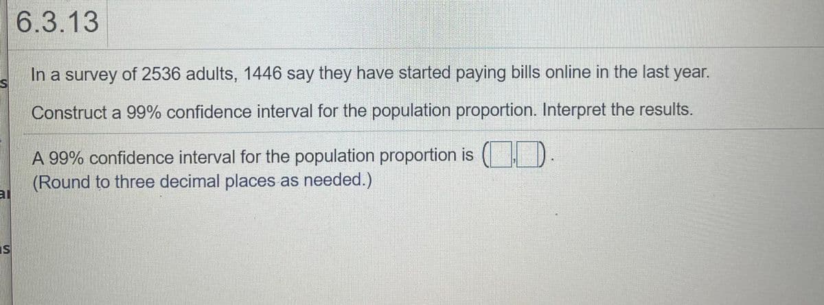 6.3.13
In a survey of 2536 adults, 1446 say they have started paying bills online in the last year.
Construct a 99% confidence interval for the population proportion. Interpret the results.
A 99% confidence interval for the population proportion is
(Round to three decimal places as needed.)
al
