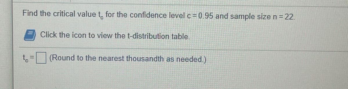 Find the critical value t, for the confidence level c= 0.95 and sample sizen=22.
C.
Click the icon to view the t-distribution table.
(Round to the nearest thousandth as needed.)
t.
