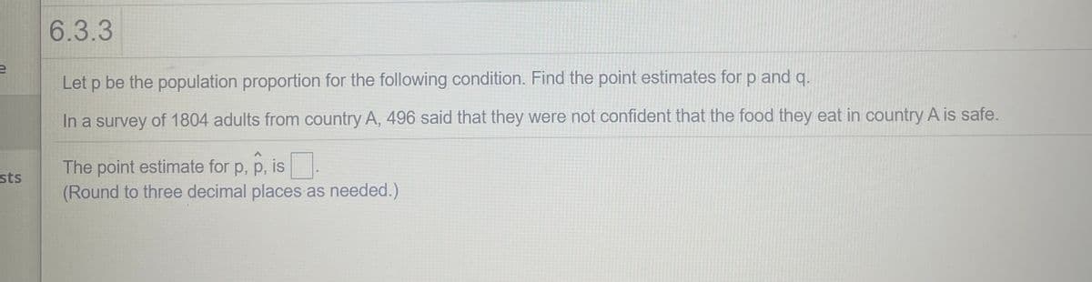 6.3.3
Let p be the population proportion for the following condition. Find the point estimates for p and q.
In a survey of 1804 adults from country A, 496 said that they were not confident that the food they eat in country A is safe.
The point estimate for p, p, is:
(Round to three decimal places as needed.)
sts
