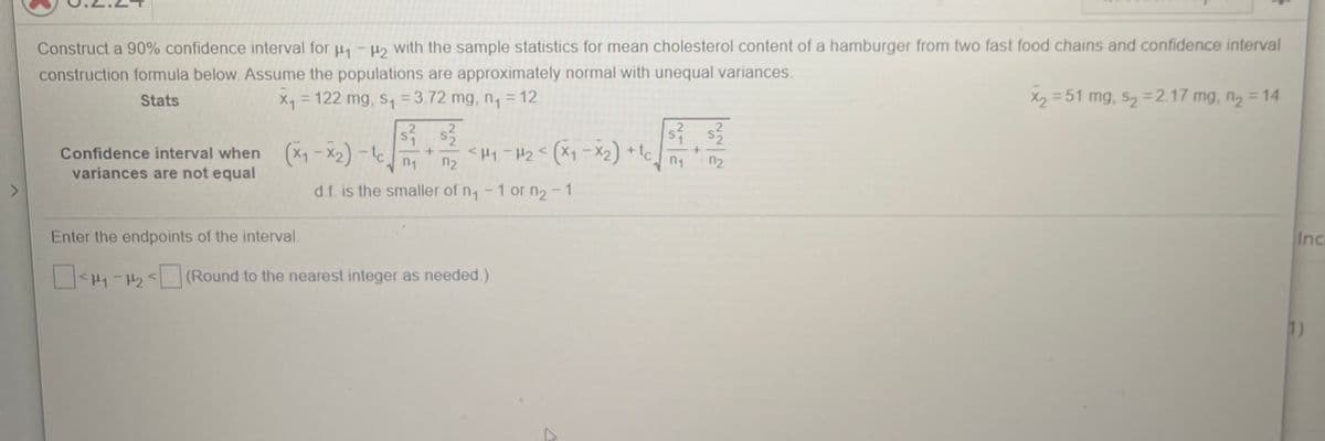 Construct a 90% confidence interval for u, - Ho with the sample statistics for mean cholesterol content of a hamburger from two fast food chains and confidence interval
construction formula below. Assume the populations are approximately normal with unequal variances.
Stats
X = 122 mg, s, = 3.72 mg, n, = 12
X2 = 51 mg, s, =2.17 mg, n2 = 14
%3D
%3D
Confidence interval when (X1 – X2) -t
variances are not equal
<H1-H2<(X1- X2) + tc
n1
n2
n1
n2
d.f. is the smaller of n, -1 or n2 - 1
Enter the endpoints of the interval.
Inc
<H1-2< (Round to the nearest integer as needed.)
1)
